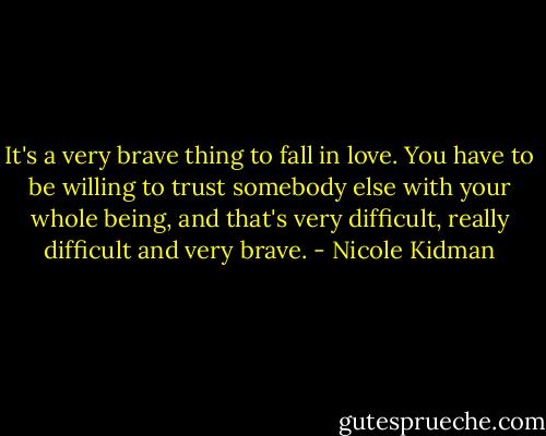 It's a very brave thing to fall in love. You have to be willing to trust somebody else with your whole being, and that's very difficult, really difficult and very brave. - Nicole Kidman