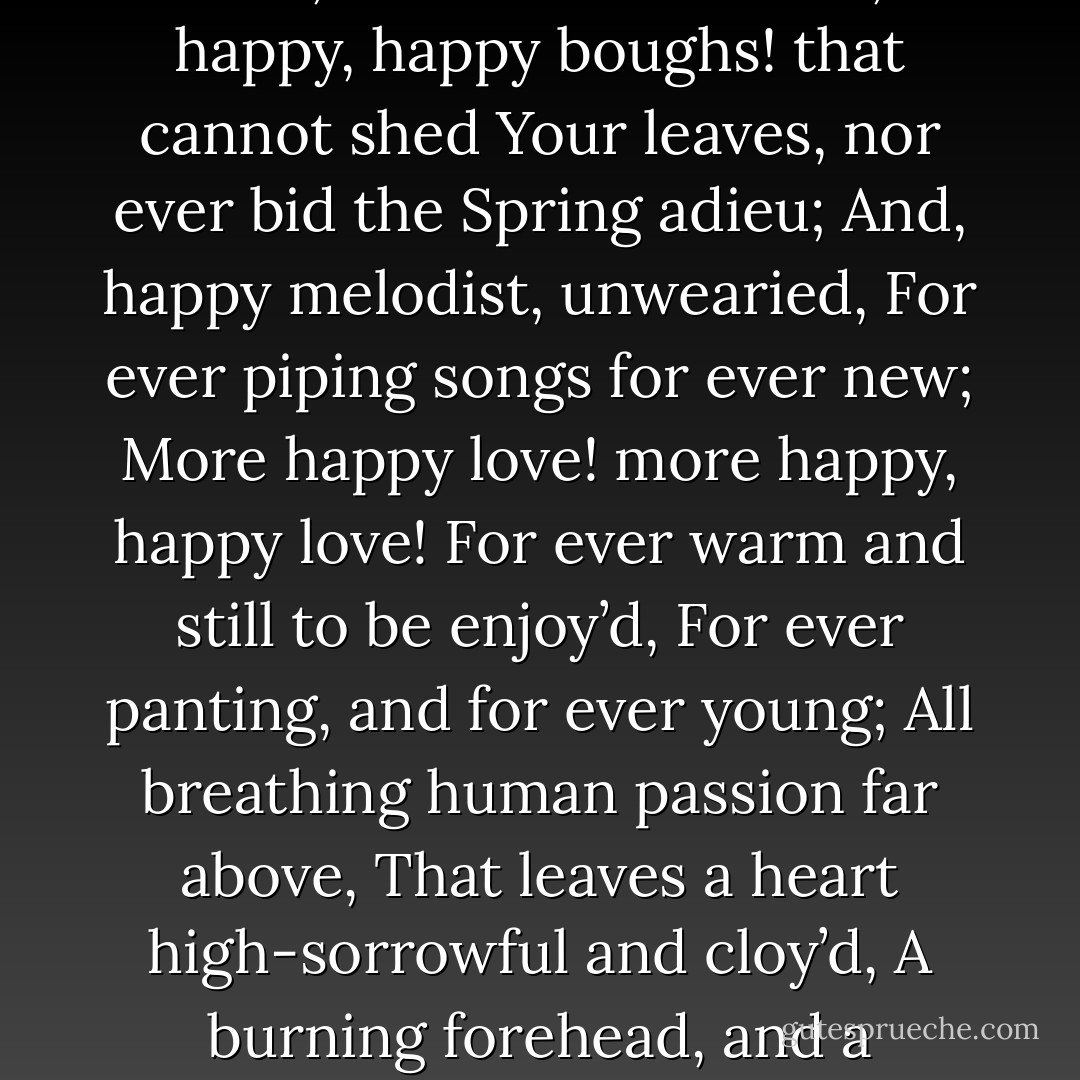 Thou still unravish’d bride of quietness,<br />Thou foster-child of silence and slow time,<br />Sylvan historian, who canst thus express<br />A flowery tale more sweetly than our rhyme:<br />What leaf-fring’d legend haunts about thy shape<br />Of deities or mortals, or of both,<br />In Tempe or the dales of Arcady?<br />What men or gods are these? What maidens loth?<br />What mad pursuit? What struggle to escape?<br />What pipes and timbrels? What wild ecstasy?<br /><br />Heard melodies are sweet, but those unheard<br />Are sweeter; therefore, ye soft pipes, play on;<br />Not to the sensual ear, but, more endear’d,<br />Pipe to the spirit ditties of no tone:<br />Fair youth, beneath the trees, thou canst not leave<br />Thy song, nor ever can those trees be bare;<br />Bold Lover, never, never canst thou kiss,<br />Though winning near the goal yet, do not grieve;<br />She cannot fade, though thou hast not thy bliss,<br />For ever wilt thou love, and she be fair!<br /><br />Ah, happy, happy boughs! that cannot shed<br />Your leaves, nor ever bid the Spring adieu;<br />And, happy melodist, unwearied,<br />For ever piping songs for ever new;<br />More happy love! more happy, happy love!<br />For ever warm and still to be enjoy’d,<br />For ever panting, and for ever young;<br />All breathing human passion far above,<br />That leaves a heart high-sorrowful and cloy’d,<br />A burning forehead, and a parching tongue.<br /><br />Who are these coming to the sacrifice?<br />To what green altar, O mysterious priest,<br />Lead’st thou that heifer lowing at the skies,<br />And all her silken flanks with garlands drest?<br />What little town by river or sea shore,<br />Or mountain-built with peaceful citadel,<br />Is emptied of this folk, this pious morn?<br />And, little town, thy streets for evermore<br />Will silent be; and not a soul to tell<br />Why thou art desolate, can e’er return.<br /><br />O Attic shape! Fair attitude! with brede<br />Of marble men and maidens overwrought,<br />With forest branches and the trodden weed;<br />Thou, silent form, dost tease us out of thought<br />As doth eternity: Cold Pastoral!<br />When old age shall this generation waste,<br />Thou shalt remain, in midst of other woe<br />Than ours, a friend to man, to whom thou say’st,<br />“Beauty is truth, truth beauty,—that is all<br />Ye know on earth, and all ye need to know. - John Keats