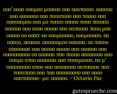 Ειν’ ένας δρόμος μακρύς και σιωπηλός.<br />Βαδίζω στο σκοτάδι και παραπατώ και πέφτω<br />και σηκώνομαι και με πόδια τυφλά πατώ πέτρες βουβές και ξερά φύλλα<br />και κάποιος πίσω μου κάνει το ίδιο:<br />αν σταματήσω, σταματάει.<br />Αν τρέξω, τρέχει. Στρέφομαι κανείς.<br />Τα πάντα σκοτεινά και δίχως έξοδο<br />και στρίβω και ξαναστρίβω σε γωνιές που πάντα βγάζουνε στο δρόμο<br />όπου κανένας δεν περιμένει, δε μ’ ακολουθεί<br />όπου εγώ ακολουθώ κάποιονε που παραπατά και που σηκώνεται και λέει βλέποντας- με: κανείς. - Octavio Paz