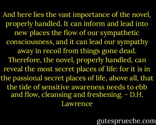 And here lies the vast importance of the novel, properly handled. It can inform and lead into new places the flow of our sympathetic consciousness, and it can lead our sympathy away in recoil from things gone dead. Therefore, the novel, properly handled, can reveal the most secret places of life: for it is in the passional secret places of life, above all, that the tide of sensitive awareness needs to ebb and flow, cleansing and freshening. - D.H. Lawrence