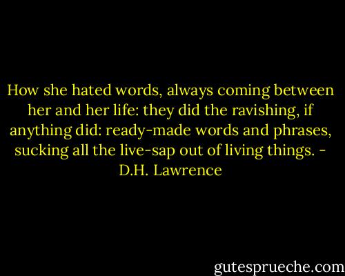 How she hated words, always coming between her and her life: they did the ravishing, if anything did: ready-made words and phrases, sucking all the live-sap out of living things. - D.H. Lawrence