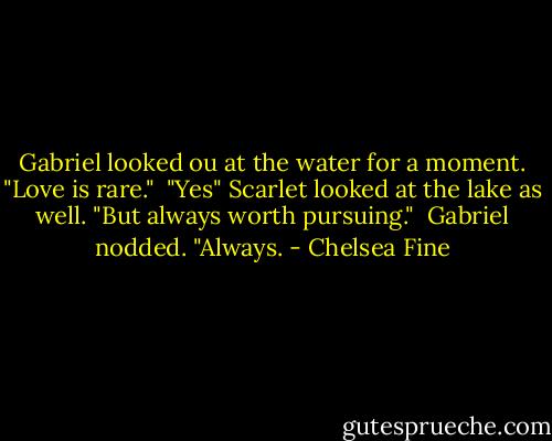Gabriel looked ou at the water for a moment. "Love is rare."<br /><br />"Yes" Scarlet looked at the lake as well. "But always worth pursuing."<br /><br />Gabriel nodded. "Always. - Chelsea Fine