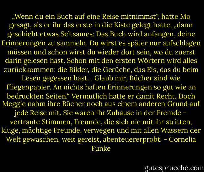 „Wenn du ein Buch auf eine Reise mitnimmst“, hatte Mo gesagt, als er ihr das erste in die Kiste gelegt hatte, „dann geschieht etwas Seltsames: Das Buch wird anfangen, deine Erinnerungen zu sammeln. Du wirst es später nur aufschlagen müssen und schon wirst du wieder dort sein, wo du zuerst darin gelesen hast. Schon mit den ersten Wörtern wird alles zurückkommen: die Bilder, die Gerüche, das Eis, das du beim Lesen gegessen hast… Glaub mir, Bücher sind wie Fliegenpapier. An nichts haften Erinnerungen so gut wie an bedruckten Seiten.“<br />Vermutlich hatte er damit Recht. Doch Meggie nahm ihre Bücher noch aus einem anderen Grund auf jede Reise mit. Sie waren ihr Zuhause in der Fremde – vertraute Stimmen, Freunde, die sich nie mit ihr stritten, kluge, mächtige Freunde, verwegen und mit allen Wassern der Welt gewaschen, weit gereist, abenteuererprobt. - Cornelia Funke
