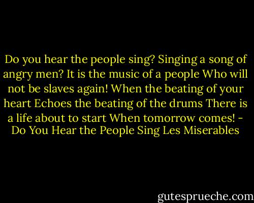 Do you hear the people sing?<br />Singing a song of angry men?<br />It is the music of a people<br />Who will not be slaves again!<br />When the beating of your heart<br />Echoes the beating of the drums<br />There is a life about to start<br />When tomorrow comes! - Do You Hear the People Sing Les Miserables