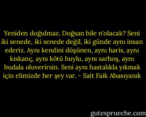 Yeniden doğulmaz. Doğsan bile n'olacak? Seni iki senede, iki senede değil, iki günde aynı insan ederiz. Aynı kendini düşünen, aynı haris, aynı kıskanç, aynı kötü huylu, aynı sarhoş, aynı budala oluverirsin. Seni aynı hastalıkla yıkmak için elimizde her şey var. - Sait Faik Abasıyanık