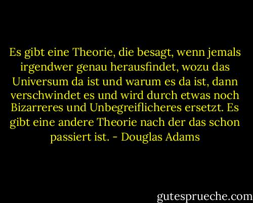 Es gibt eine Theorie, die besagt, wenn jemals irgendwer genau herausfindet, wozu das Universum da ist und warum es da ist, dann verschwindet es und wird durch etwas noch Bizarreres und Unbegreiflicheres ersetzt.<br />Es gibt eine andere Theorie nach der das schon passiert ist. - Douglas Adams
