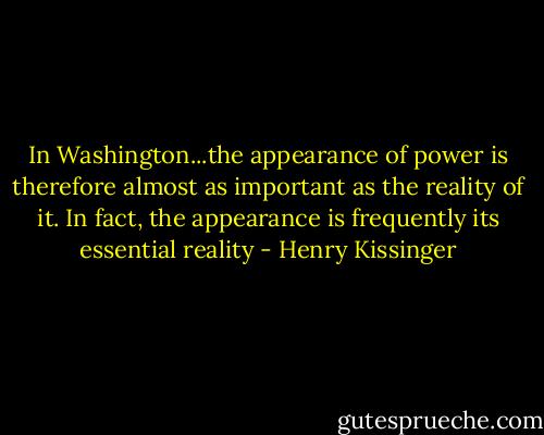 In Washington...the appearance of power is therefore almost as important as the reality of it. In fact, the appearance is frequently its essential reality - Henry Kissinger