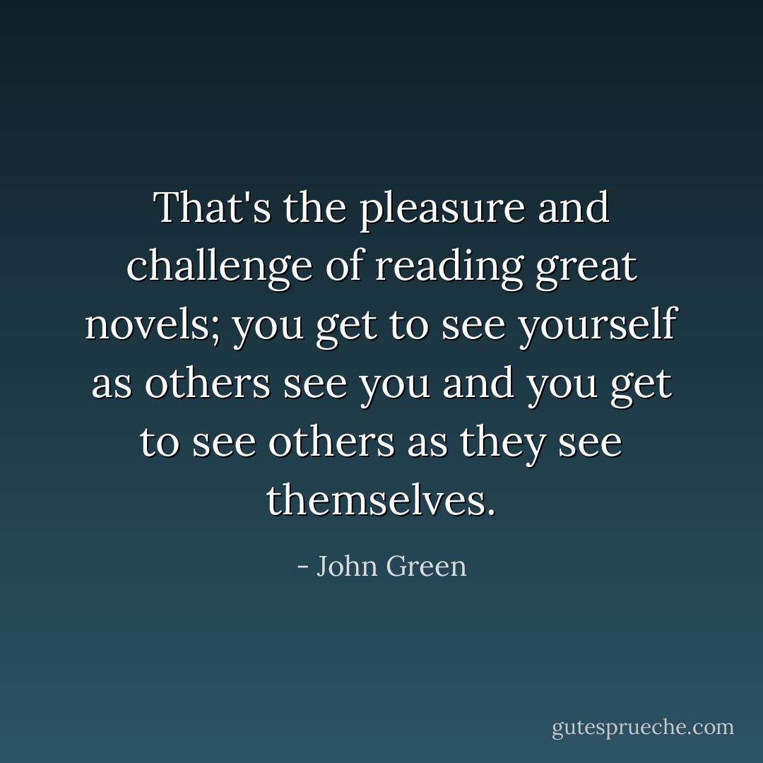 That's the pleasure and challenge of reading great novels; you get to see yourself as others see you and you get to see others as they see themselves. - John Green