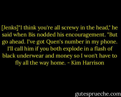 [Jenks]"I think you're all screwy in the head," he said when Bis nodded his encouragement. "But go ahead. I've got Quen's number in my phone. I'll call him if you both explode in a flash of black underwear and money so I won't have to fly all the way home. - Kim Harrison