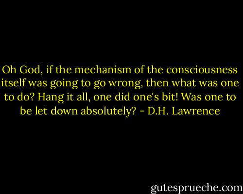Oh God, if the mechanism of the consciousness itself was going to go wrong, then what was one to do? Hang it all, one did one's bit! Was one to be let down absolutely? - D.H. Lawrence