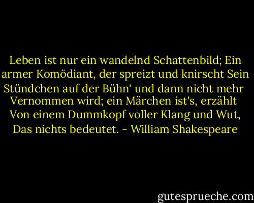 Leben ist nur ein wandelnd Schattenbild;<br />Ein armer Komödiant, der spreizt und knirscht<br />Sein Stündchen auf der Bühn' und dann nicht mehr <br />Vernommen wird; ein Märchen ist's, erzählt <br />Von einem Dummkopf voller Klang und Wut,<br />Das nichts bedeutet. - William Shakespeare