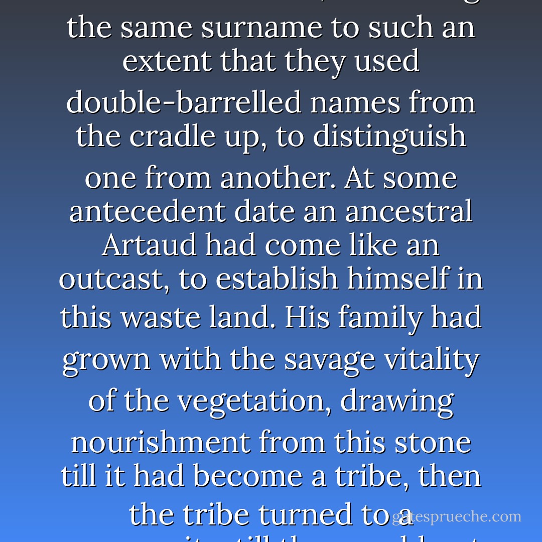 He mused on this village of his, which had sprung up in this place, amid the stones, like the gnarled undergrowth of the valley. All Artaud's inhabitants were inter-related, all bearing the same surname to such an extent that they used double-barrelled names from the cradle up, to distinguish one from another. At some antecedent date an ancestral Artaud had come like an outcast, to establish himself in this waste land. His family had grown with the savage vitality of the vegetation, drawing nourishment from this stone till it had become a tribe, then the tribe turned to a community, till they could not sort out their cousinage, going back for generations. They inter-married with unblushing promiscuity. - Émile Zola