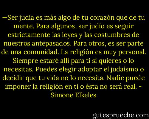—Ser judía es más algo de tu corazón que de tu mente. Para algunos, ser judío es seguir estrictamente las leyes y las costumbres de nuestros antepasados. Para otros, es ser parte de una comunidad. La religión es muy personal. Siempre estaré allí para ti si quieres o lo necesitas. Puedes elegir adoptar el judaísmo o decidir que tu vida no lo necesita. Nadie puede imponer la religión en ti o ésta no será real. - Simone Elkeles
