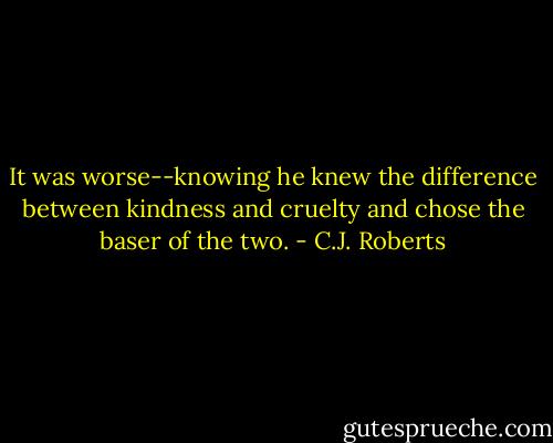 It was worse--knowing he knew the difference between kindness and cruelty and chose the baser of the two. - C.J. Roberts