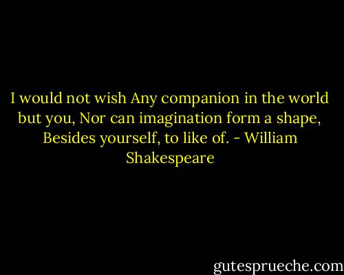 I would not wish Any companion in the world but you, Nor can imagination form a shape, Besides yourself, to like of. - William Shakespeare