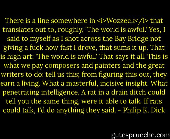 There is a line somewhere in <i>Wozzeck</i> that translates out to, roughly, 'The world is awful.' Yes, I said to myself as I shot across the Bay Bridge not giving a fuck how fast I drove, that sums it up. That is high art: 'The world is awful.' That says it all. This is what we pay composers and painters and the great writers to do: tell us this; from figuring this out, they earn a living. What a masterful, incisive insight. What penetrating intelligence. A rat in a drain ditch could tell you the same thing, were it able to talk. If rats could talk, I'd do anything they said. - Philip K. Dick