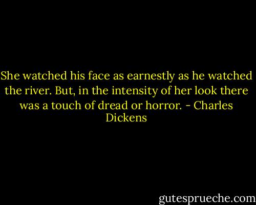 She watched his face as earnestly as he watched the river. But, in the intensity of her look there was a touch of dread or horror. - Charles Dickens