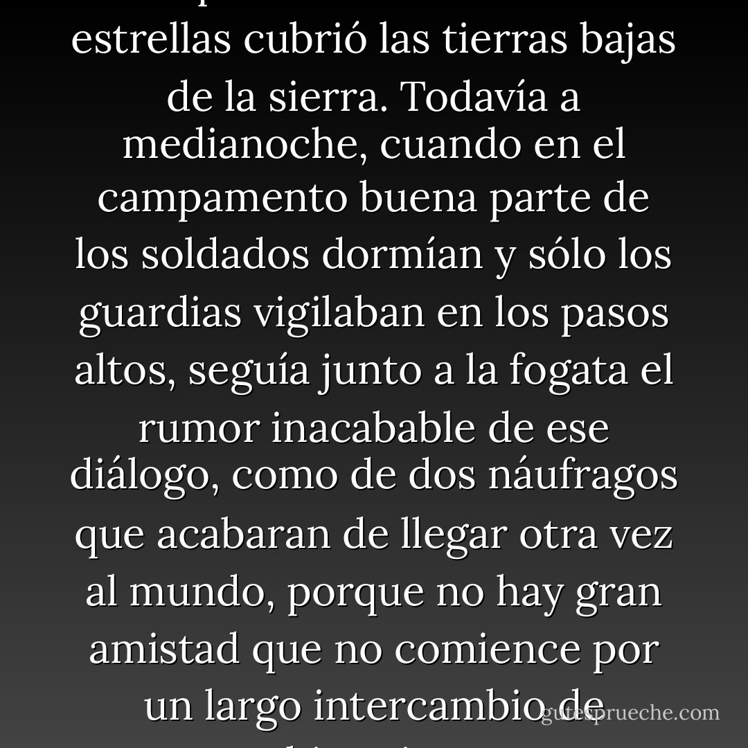 Ursúa y Castellanos hablaron hasta que la noche azul llena de estrellas cubrió las tierras bajas de la sierra. Todavía a medianoche, cuando en el campamento buena parte de los soldados dormían y sólo los guardias vigilaban en los pasos altos, seguía junto a la fogata el rumor inacabable de ese diálogo, como de dos náufragos que acabaran de llegar otra vez al mundo, porque no hay gran amistad que no comience por un largo intercambio de historias. - William Ospina
