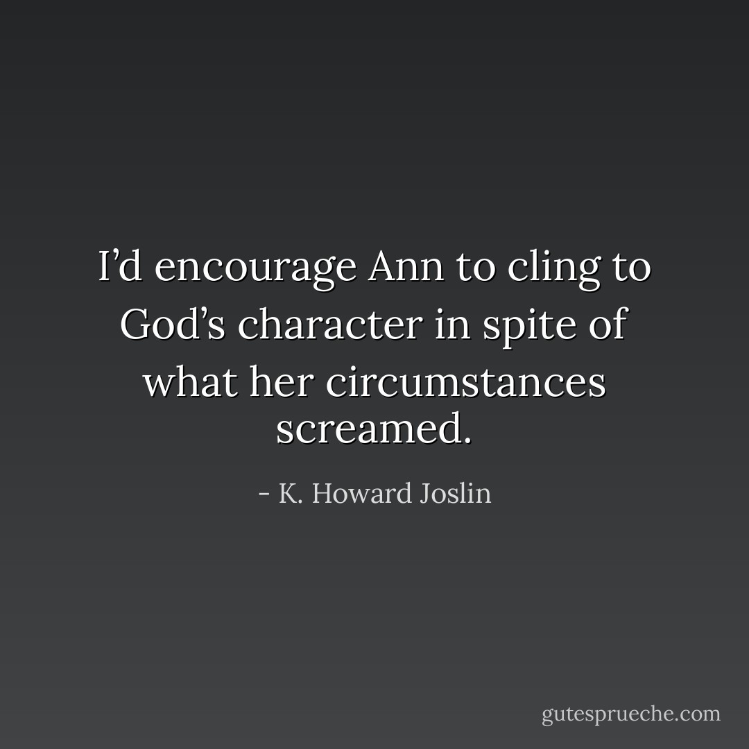 I’d encourage Ann to cling to God’s character in spite of what her circumstances screamed. - K. Howard Joslin