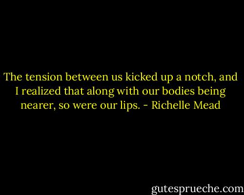 The tension between us kicked up a notch, and I realized that along with our bodies being nearer, so were our lips. - Richelle Mead