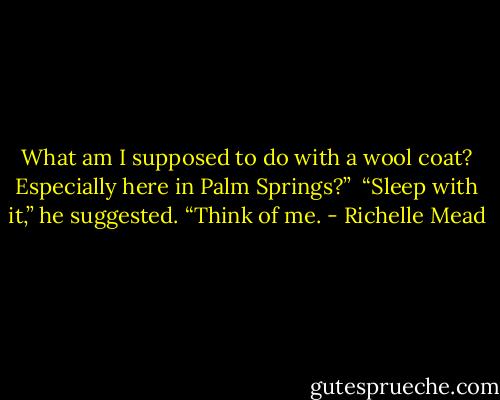 What am I supposed to do with a wool coat? Especially here in Palm Springs?”<br /><br />“Sleep with it,” he suggested. “Think of me. - Richelle Mead