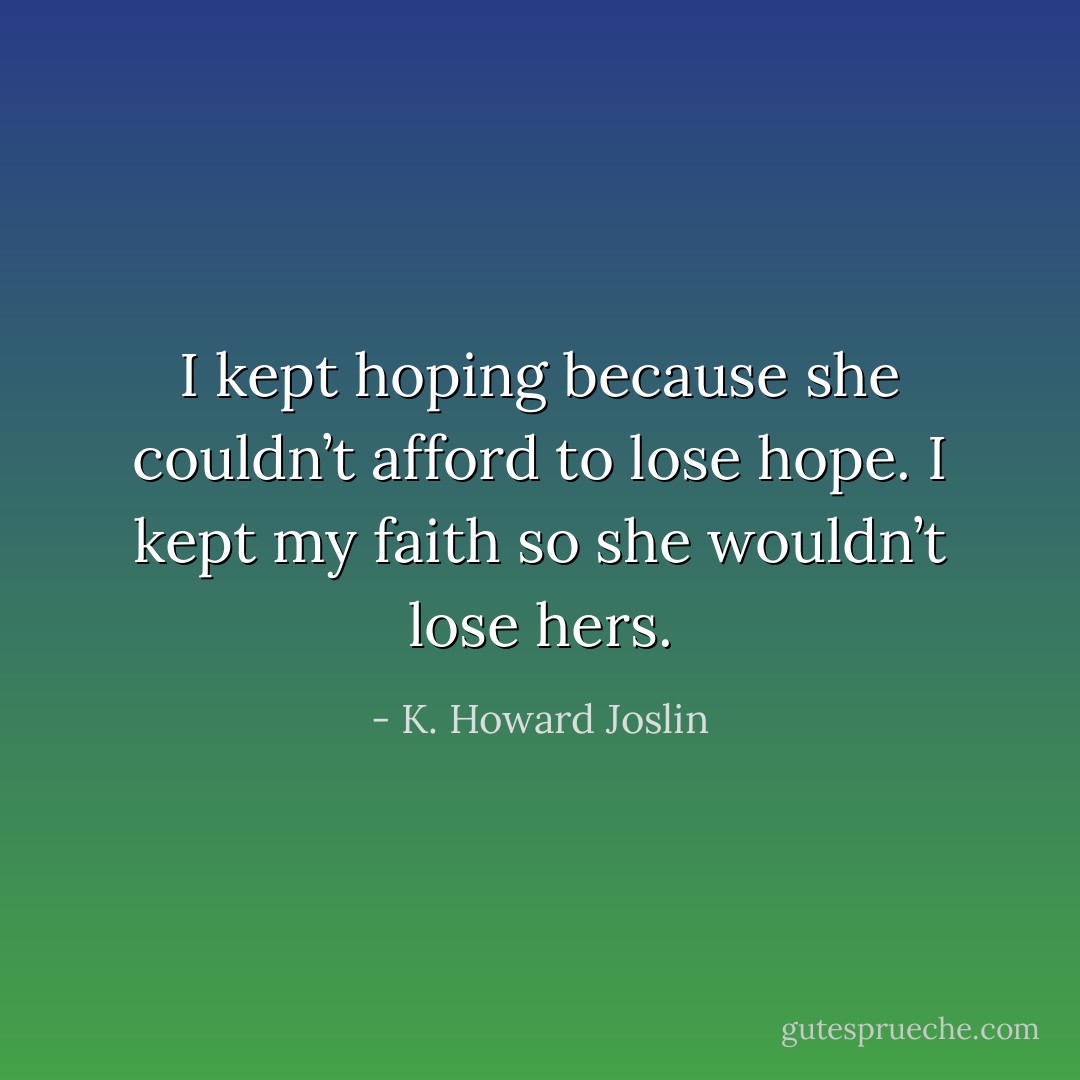 I kept hoping because she couldn’t afford to lose hope. I kept my faith so she wouldn’t lose hers. - K. Howard Joslin