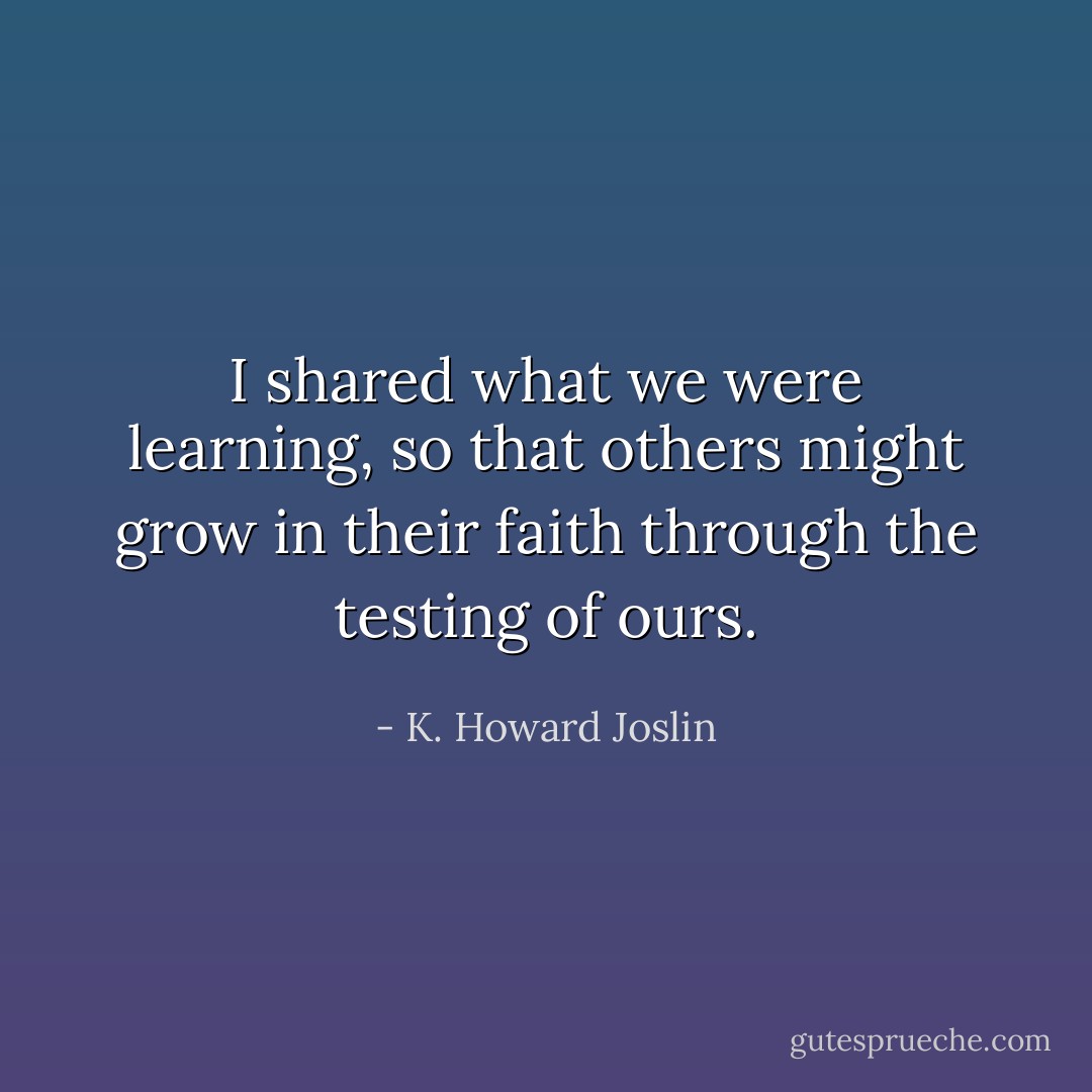 I shared what we were learning, so that others might grow in their faith through the testing of ours. - K. Howard Joslin
