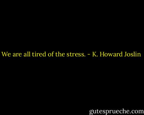We are all tired of the stress. - K. Howard Joslin