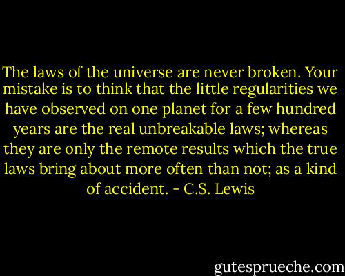 The laws of the universe are never broken. Your mistake is to think that the little regularities we have observed on one planet for a few hundred years are the real unbreakable laws; whereas they are only the remote results which the true laws bring about more often than not; as a kind of accident. - C.S. Lewis