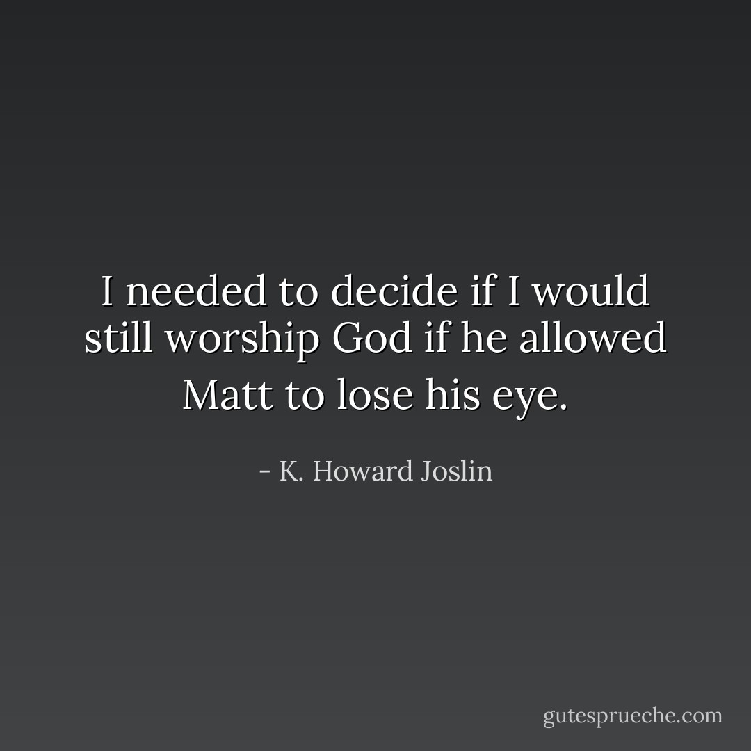 I needed to decide if I would still worship God if he allowed Matt to lose his eye. - K. Howard Joslin