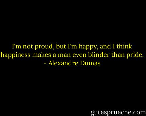 I'm not proud, but I'm happy, and I think happiness makes a man even blinder than pride. - Alexandre Dumas