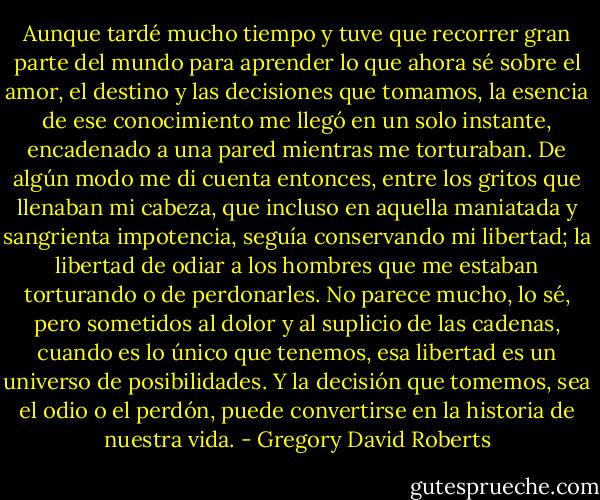 Aunque tardé mucho tiempo y tuve que recorrer gran parte del mundo para aprender lo que ahora sé sobre el amor, el destino y las decisiones que tomamos, la esencia de ese conocimiento me llegó en un solo instante, encadenado a una pared mientras me torturaban. De algún modo me di cuenta entonces, entre los gritos que llenaban mi cabeza, que incluso en aquella maniatada y sangrienta impotencia, seguía conservando mi libertad; la libertad de odiar a los hombres que me estaban torturando o de perdonarles. No parece mucho, lo sé, pero sometidos al dolor y al suplicio de las cadenas, cuando es lo único que tenemos, esa libertad es un universo de posibilidades. Y la decisión que tomemos, sea el odio o el perdón, puede convertirse en la historia de nuestra vida. - Gregory David Roberts
