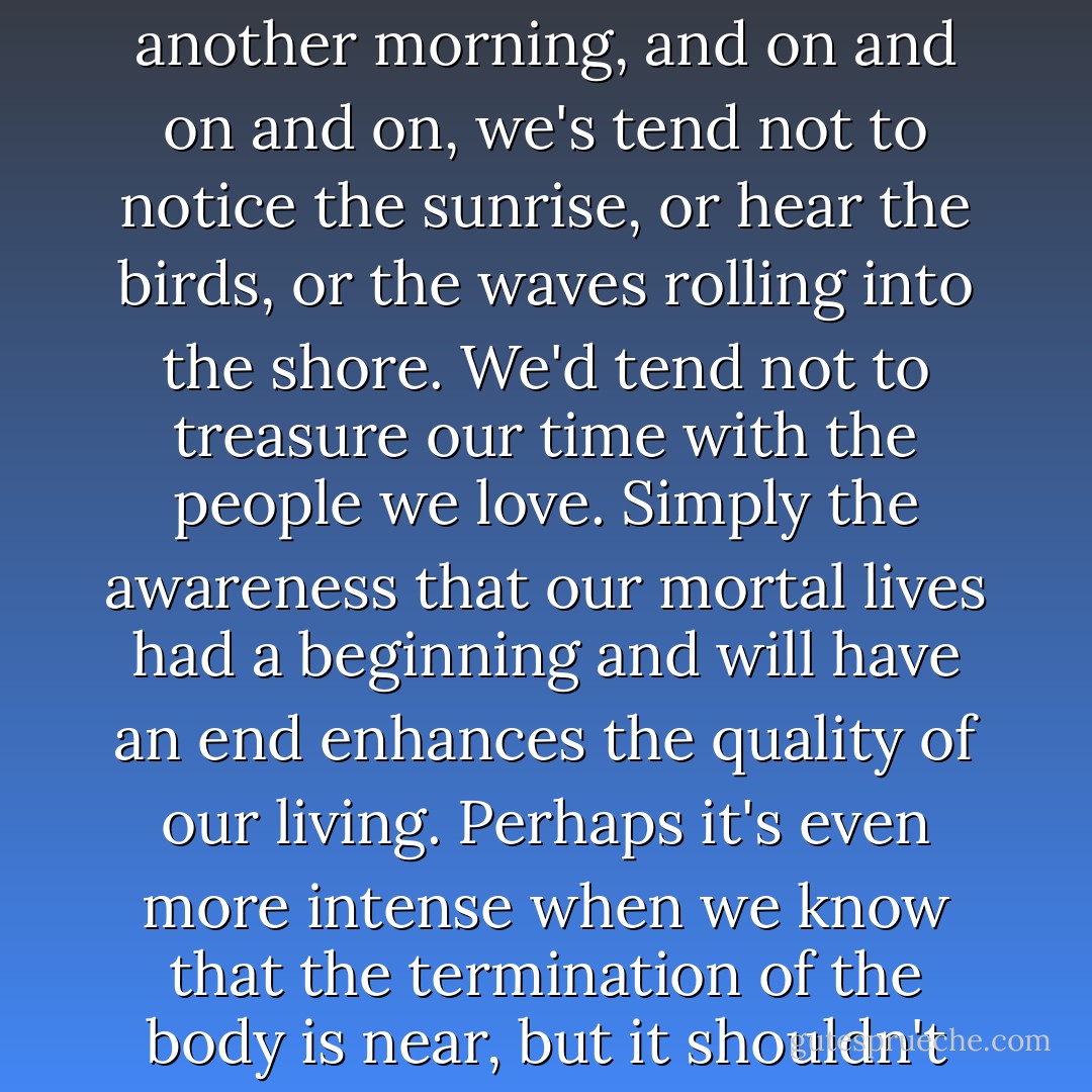 If we all knew each morning that there was going to be another morning, and on and on and on, we's tend not to notice the sunrise, or hear the birds, or the waves rolling into the shore. We'd tend not to treasure our time with the people we love. Simply the awareness that our mortal lives had a beginning and will have an end enhances the quality of our living. Perhaps it's even more intense when we know that the termination of the body is near, but it shouldn't be. - Madeleine L'Engle