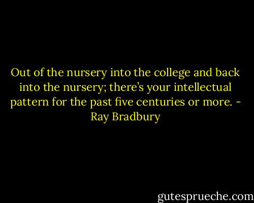 Out of the nursery into the college and back into the nursery; there’s your intellectual pattern for the past five centuries or more. - Ray Bradbury