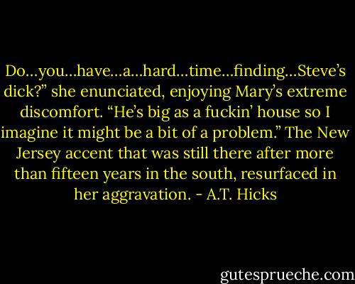 Do…you…have…a…hard…time…finding…Steve’s dick?” she enunciated, enjoying Mary’s extreme discomfort. “He’s big as a fuckin’ house so I imagine it might be a bit of a problem.” The New Jersey accent that was still there after more than fifteen years in the south, resurfaced in her aggravation. - A.T. Hicks