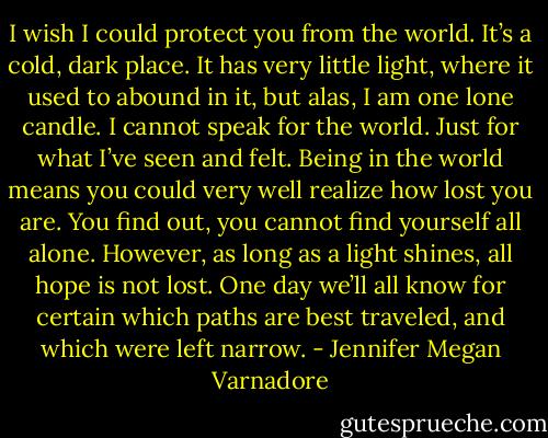I wish I could protect you from the world. It’s a cold, dark place. It has very little light, where it used to abound in it, but alas, I am one lone candle. I cannot speak for the world. Just for what I’ve seen and felt. Being in the world means you could very well realize how lost you are. You find out, you cannot find yourself all alone. However, as long as a light shines, all hope is not lost. One day we’ll all know for certain which paths are best traveled, and which were left narrow. - Jennifer Megan Varnadore
