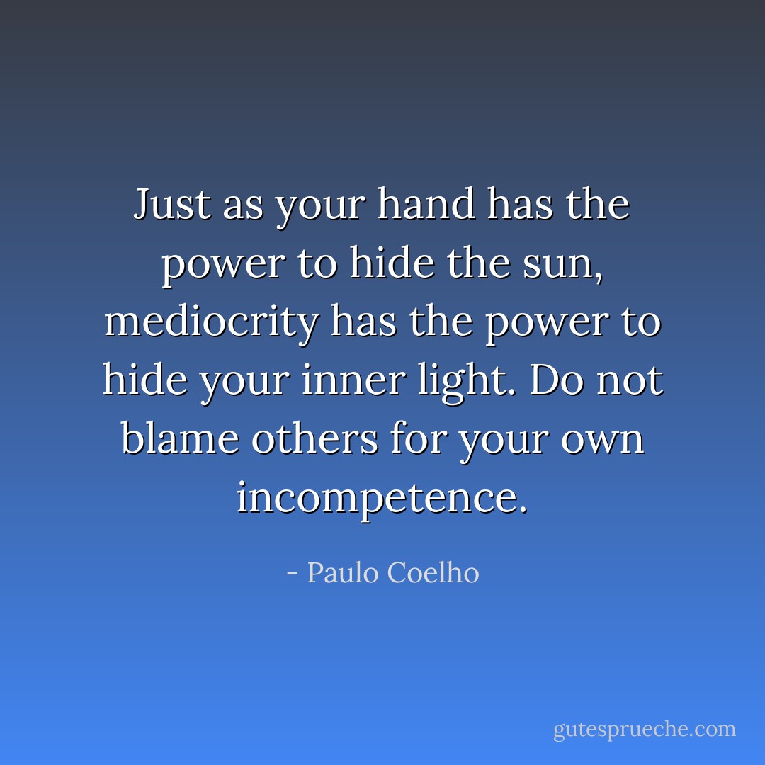 Just as your hand has the power to hide the sun, mediocrity has the power to hide your inner light. Do not blame others for your own incompetence. - Paulo Coelho