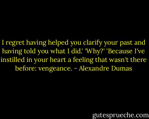 I regret having helped you clarify your past and having told you what I did.'<br />'Why?'<br />'Because I've instilled in your heart a feeling that wasn't there before: vengeance. - Alexandre Dumas
