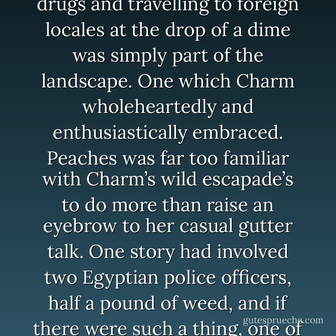 As an aspiring actress, having casual one-nighters, doing drugs and travelling to foreign locales at the drop of a dime was simply part of the landscape. One which Charm wholeheartedly and enthusiastically embraced. Peaches was far too familiar with Charm’s wild escapade’s to do more than raise an eyebrow to her casual gutter talk. One story had involved two Egyptian police officers, half a pound of weed, and if there were such a thing, one of the minor pyramids. - Tirumalai S. Srivatsan