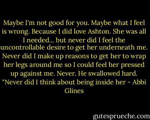 Maybe I'm not good for you. Maybe what I feel is wrong. Because I did love Ashton. She was all I needed... but never did I feel the uncontrollable desire to get her underneath me. Never did I make up reasons to get her to wrap her legs around me so I could feel her pressed up against me. Never. He swallowed hard. "Never did I think about being inside her - Abbi Glines