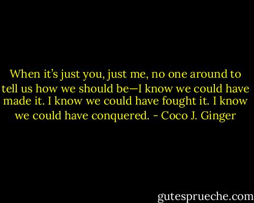 When it’s just you, just me, no one around to tell us how we should be—I know we could have made it. I know we could have fought it. I know we could have conquered. - Coco J. Ginger
