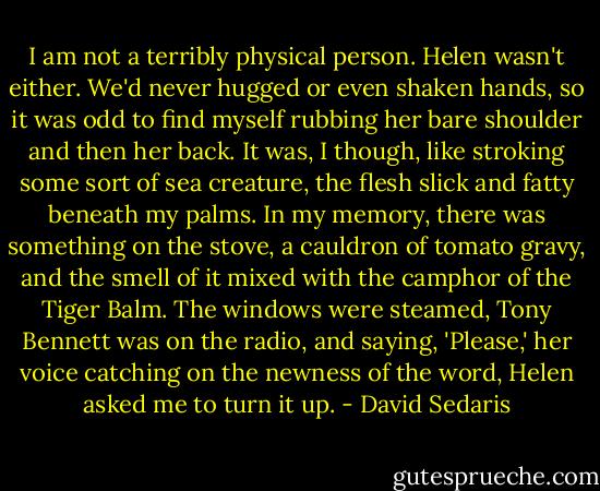 I am not a terribly physical person. Helen wasn't either. We'd never hugged or even shaken hands, so it was odd to find myself rubbing her bare shoulder and then her back. It was, I though, like stroking some sort of sea creature, the flesh slick and fatty beneath my palms. In my memory, there was something on the stove, a cauldron of tomato gravy, and the smell of it mixed with the camphor of the Tiger Balm. The windows were steamed, Tony Bennett was on the radio, and saying, 'Please,' her voice catching on the newness of the word, Helen asked me to turn it up. - David Sedaris