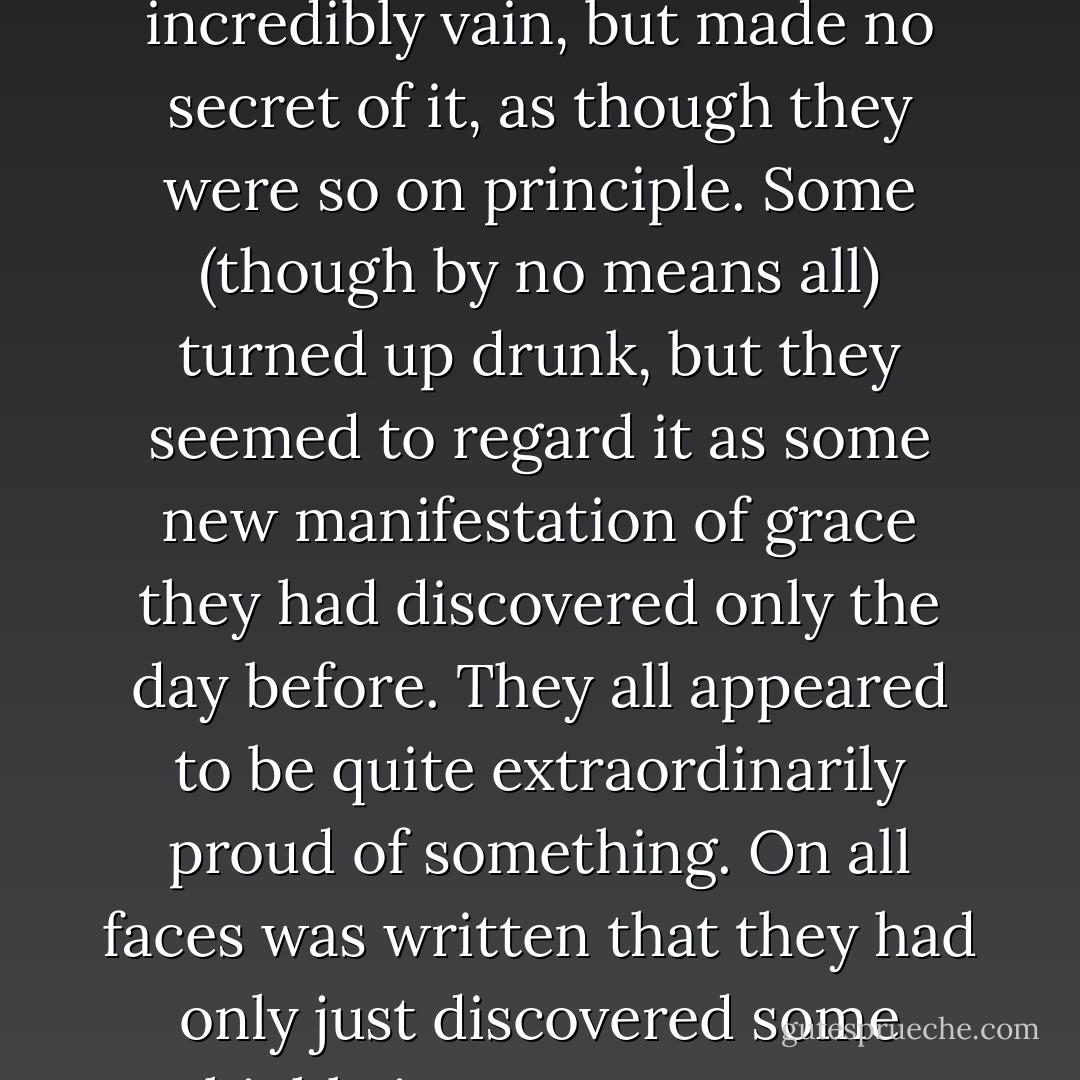 Never in her life had she seen such literary men. They were incredibly vain, but made no secret of it, as though they were so on principle. Some (though by no means all) turned up drunk, but they seemed to regard it as some new manifestation of grace they had discovered only the day before. They all appeared to be quite extraordinarily proud of something. On all faces was written that they had only just discovered some highly important secret. - Fyodor Dostoevsky
