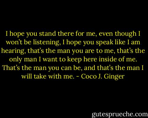 I hope you stand there for me, even though I won’t be listening, I hope you speak like I am hearing, that’s the man you are to me, that’s the only man I want to keep here inside of me. That’s the man you can be, and that’s the man I will take with me. - Coco J. Ginger