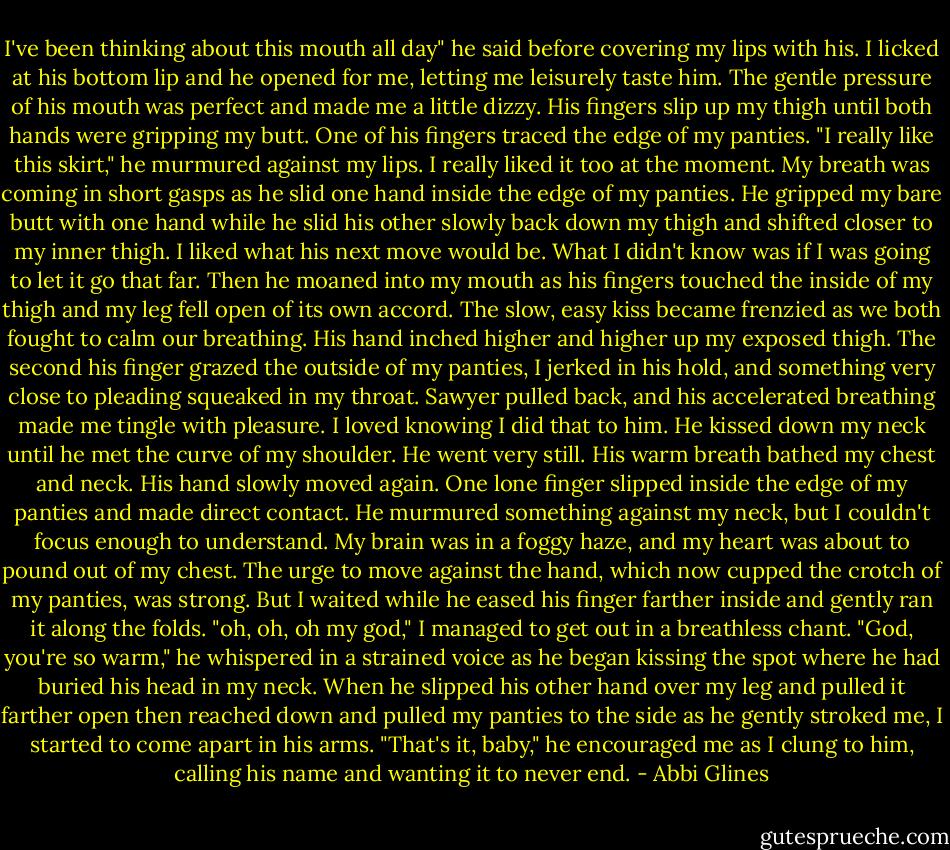 I've been thinking about this mouth all day" he said before covering my lips with his. I licked at his bottom lip and he opened for me, letting me leisurely taste him. The gentle pressure of his mouth was perfect and made me a little dizzy. His fingers slip up my thigh until both hands were gripping my butt. One of his fingers traced the edge of my panties. "I really like this skirt," he murmured against my lips. I really liked it too at the moment. My breath was coming in short gasps as he slid one hand inside the edge of my panties. He gripped my bare butt with one hand while he slid his other slowly back down my thigh and shifted closer to my inner thigh. I liked what his next move would be. What I didn't know was if I was going to let it go that far. Then he moaned into my mouth as his fingers touched the inside of my thigh and my leg fell open of its own accord. The slow, easy kiss became frenzied as we both fought to calm our breathing. His hand inched higher and higher up my exposed thigh. The second his finger grazed the outside of my panties, I jerked in his hold, and something very close to pleading squeaked in my throat. Sawyer pulled back, and his accelerated breathing made me tingle with pleasure. I loved knowing I did that to him. He kissed down my neck until he met the curve of my shoulder. He went very still. His warm breath bathed my chest and neck. His hand slowly moved again. One lone finger slipped inside the edge of my panties and made direct contact. He murmured something against my neck, but I couldn't focus enough to understand. My brain was in a foggy haze, and my heart was about to pound out of my chest. The urge to move against the hand, which now cupped the crotch of my panties, was strong. But I waited while he eased his finger farther inside and gently ran it along the folds. "oh, oh, oh my god," I managed to get out in a breathless chant. "God, you're so warm," he whispered in a strained voice as he began kissing the spot where he had buried his head in my neck. When he slipped his other hand over my leg and pulled it farther open then reached down and pulled my panties to the side as he gently stroked me, I started to come apart in his arms. "That's it, baby," he encouraged me as I clung to him, calling his name and wanting it to never end. - Abbi Glines