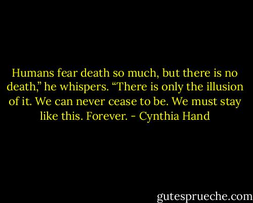 Humans fear death so much, but there is no death,” he whispers. “There is only the illusion of it. We can never cease to be. We must stay like this. Forever. - Cynthia Hand