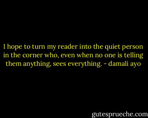 I hope to turn my reader into the quiet person in the corner who, even when no one is telling them anything, sees everything. - damali ayo