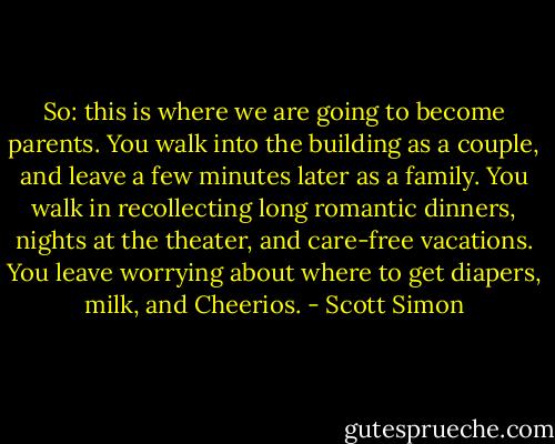 So: this is where we are going to become parents. You walk into the building as a couple, and leave a few minutes later as a family. You walk in recollecting long romantic dinners, nights at the theater, and care-free vacations. You leave worrying about where to get diapers, milk, and Cheerios. - Scott Simon