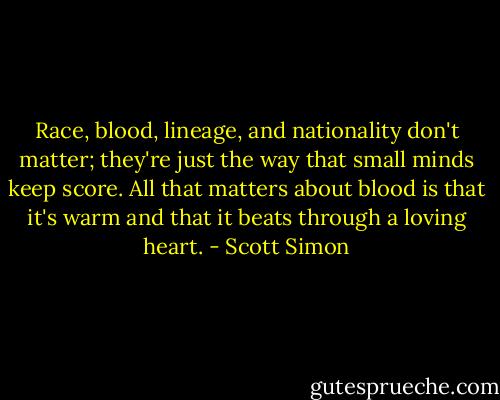Race, blood, lineage, and nationality don't matter; they're just the way that small minds keep score. All that matters about blood is that it's warm and that it beats through a loving heart. - Scott Simon
