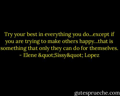 Try your best in everything you do...except if you are trying to make others happy...that is something that only they can do for themselves. - Elene "Sissy" Lopez